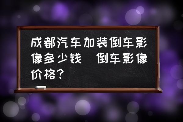 成都汽車加裝倒車影像多少錢(倒車影像價格？)