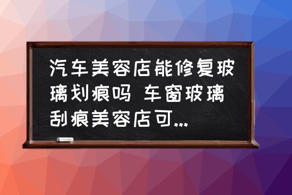 汽車美容店能修復(fù)玻璃劃痕嗎 車窗玻璃刮痕美容店可以嗎處理？