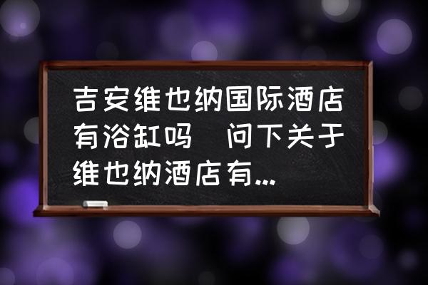 吉安維也納國(guó)際酒店有浴缸嗎(問(wèn)下關(guān)于維也納酒店有浴缸嗎？)