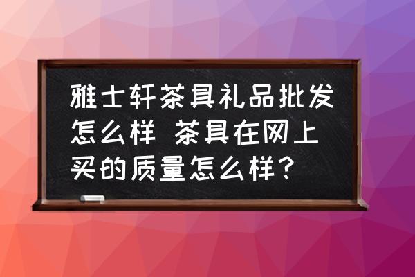 雅士軒茶具禮品批發(fā)怎么樣 茶具在網(wǎng)上買的質(zhì)量怎么樣？