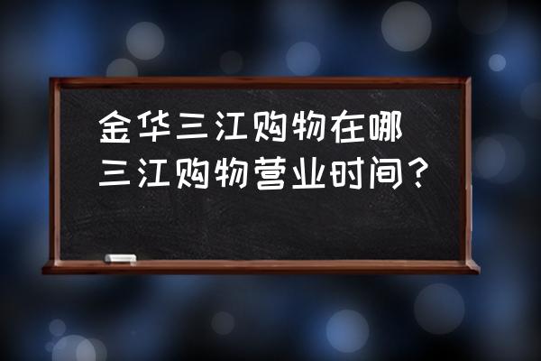 金華三江購(gòu)物在哪(三江購(gòu)物營(yíng)業(yè)時(shí)間？)