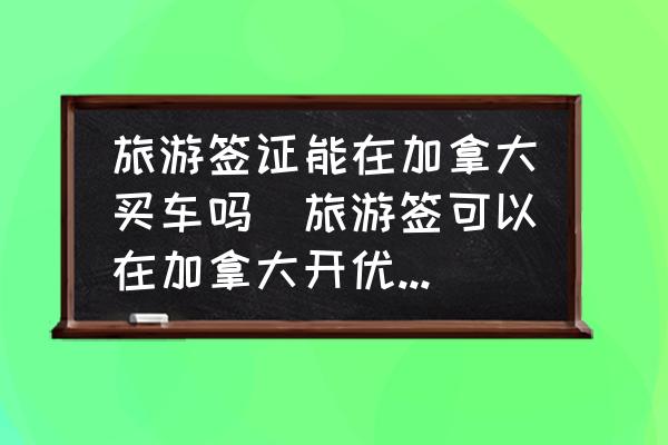 旅游簽證能在加拿大買車嗎(旅游簽可以在加拿大開優(yōu)步么？)