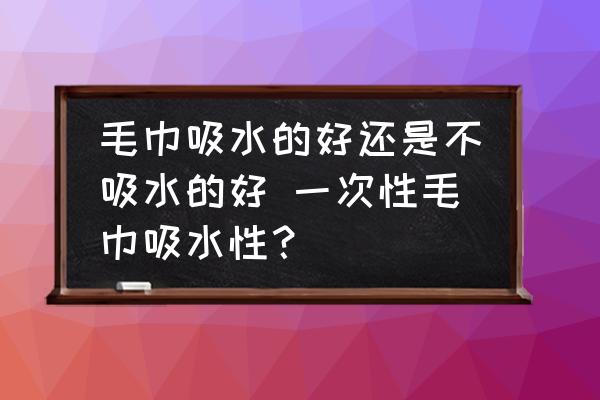 毛巾吸水的好還是不吸水的好 一次性毛巾吸水性？