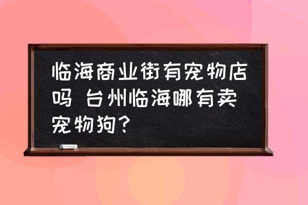 臨海商業(yè)街有寵物店嗎 臺(tái)州臨海哪有賣寵物狗？