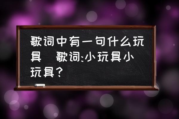 歌詞中有一句什么玩具(歌詞:小玩具小玩具？)