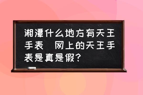 湘潭什么地方有天王手表(網(wǎng)上的天王手表是真是假？)
