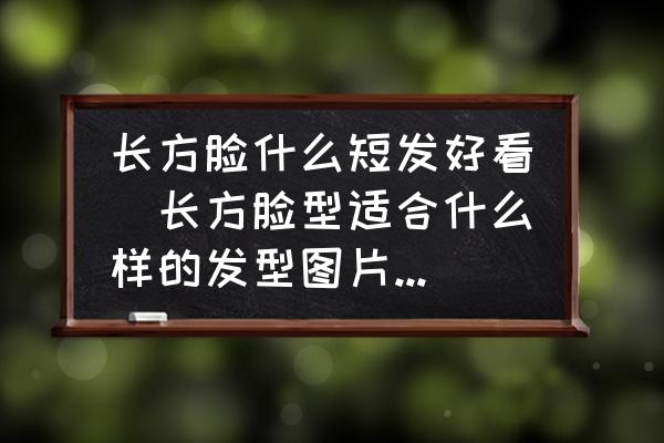 長方臉什么短發(fā)好看(長方臉型適合什么樣的發(fā)型圖片短發(fā)？)