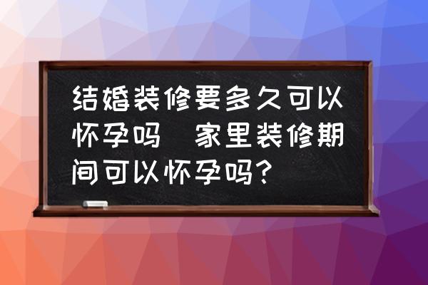 結(jié)婚裝修要多久可以懷孕嗎(家里裝修期間可以懷孕嗎？)