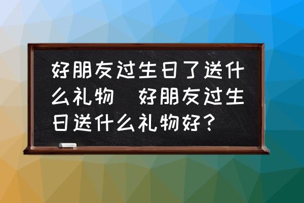 好朋友過生日了送什么禮物(好朋友過生日送什么禮物好？)