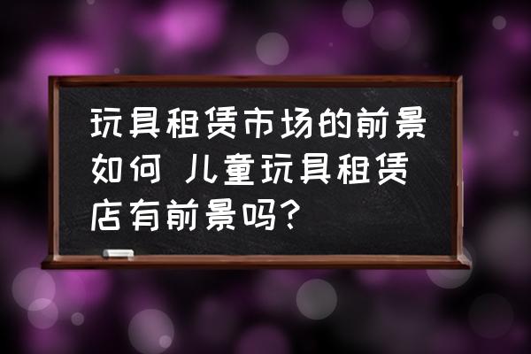 玩具租賃市場的前景如何 兒童玩具租賃店有前景嗎？