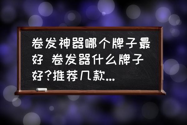 卷發(fā)神器哪個(gè)牌子最好 卷發(fā)器什么牌子好?推薦幾款好的卷發(fā)器？