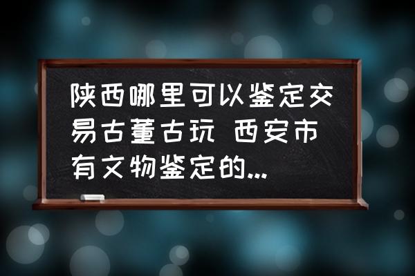 陜西哪里可以鑒定交易古董古玩 西安市有文物鑒定的地方嗎？