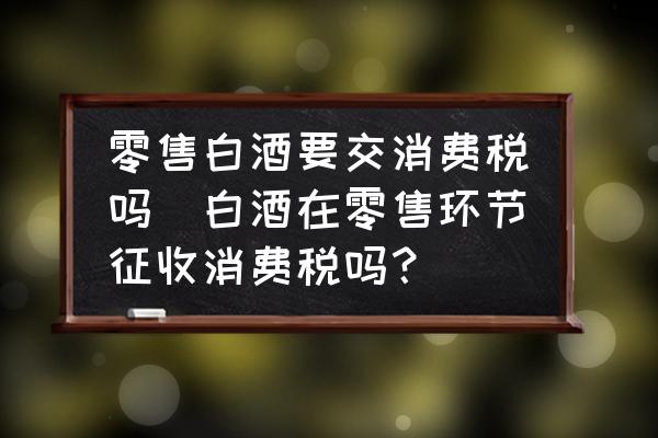 零售白酒要交消費(fèi)稅嗎(白酒在零售環(huán)節(jié)征收消費(fèi)稅嗎？)