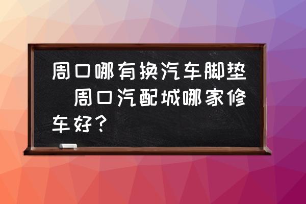 周口哪有換汽車腳墊(周口汽配城哪家修車好？)