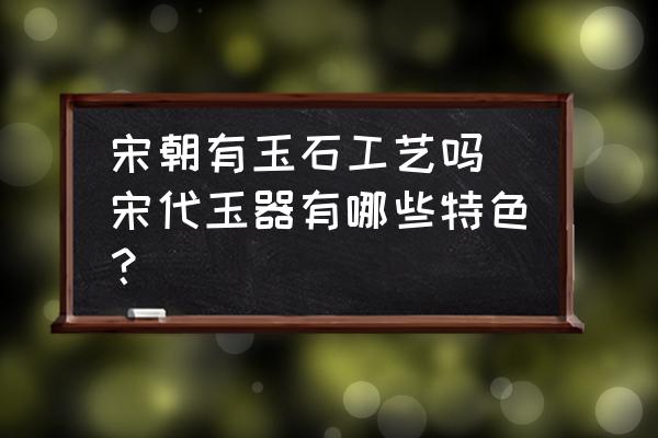 宋朝有玉石工藝嗎 宋代玉器有哪些特色？