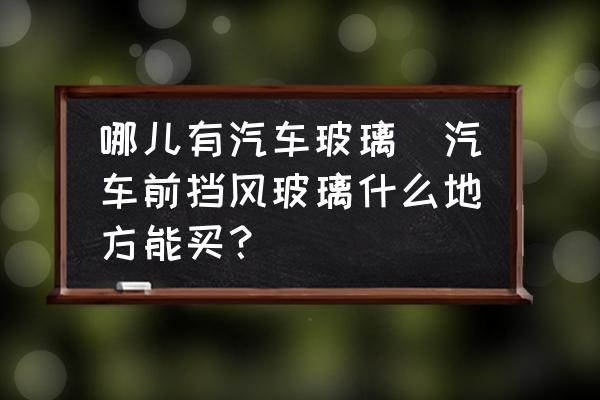 哪兒有汽車玻璃(汽車前擋風(fēng)玻璃什么地方能買？)