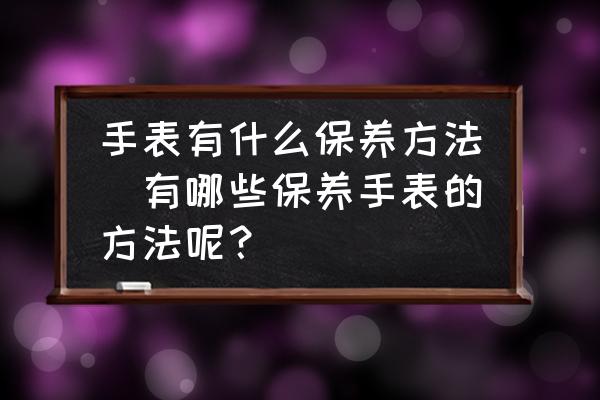手表有什么保養(yǎng)方法(有哪些保養(yǎng)手表的方法呢？)