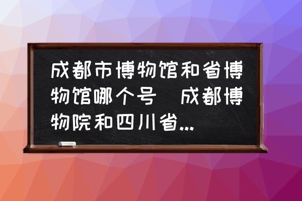 成都市博物館和省博物館哪個號(成都博物院和四川省博物院哪個好玩？)
