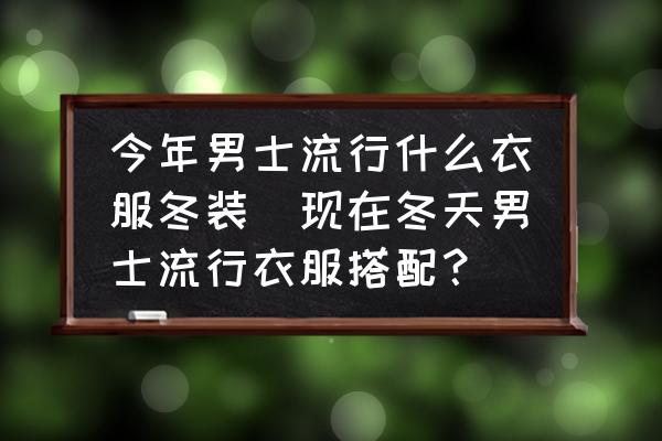 今年男士流行什么衣服冬裝(現(xiàn)在冬天男士流行衣服搭配？)