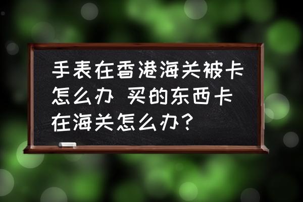 手表在香港海關(guān)被卡怎么辦 買的東西卡在海關(guān)怎么辦？