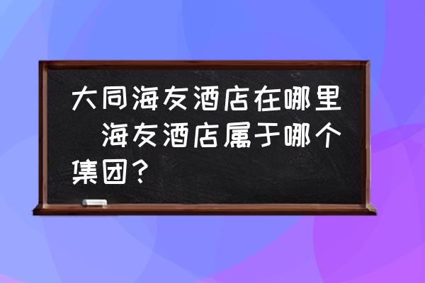 大同海友酒店在哪里(海友酒店屬于哪個(gè)集團(tuán)？)