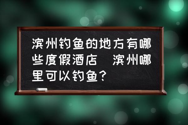 濱州釣魚(yú)的地方有哪些度假酒店(濱州哪里可以釣魚(yú)？)