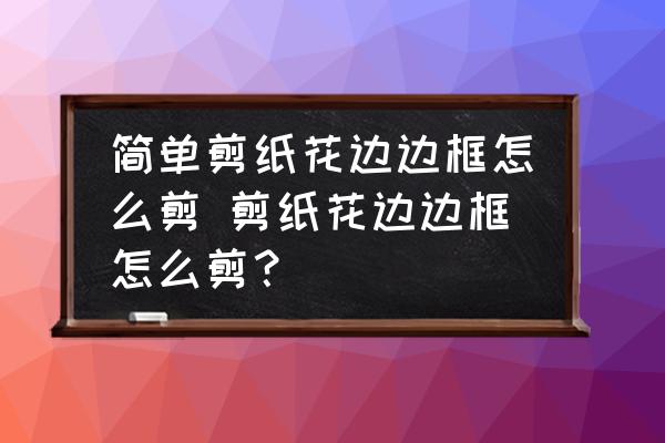 簡(jiǎn)單剪紙花邊邊框怎么剪 剪紙花邊邊框怎么剪？