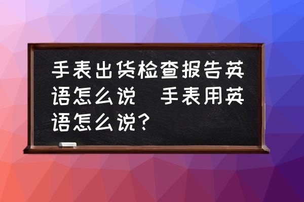 手表出貨檢查報(bào)告英語怎么說(手表用英語怎么說？)