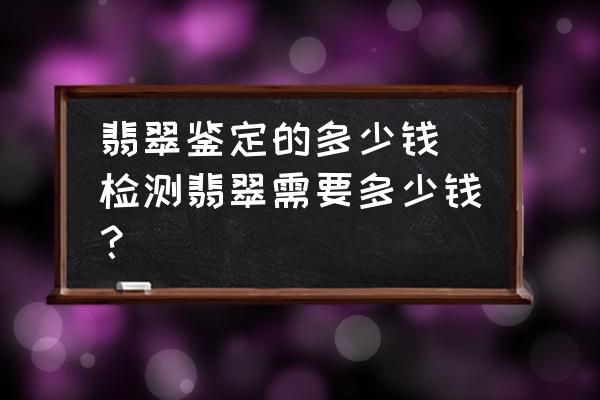 翡翠鑒定的多少錢(檢測(cè)翡翠需要多少錢？)