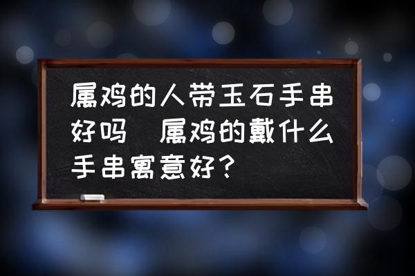 屬雞的人帶玉石手串好嗎(屬雞的戴什么手串寓意好？)