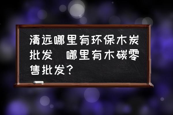 清遠哪里有環(huán)保木炭批發(fā)(哪里有木碳零售批發(fā)？)