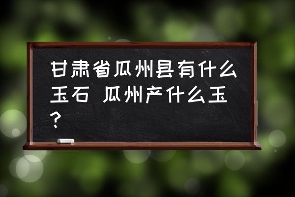 甘肅省瓜州縣有什么玉石 瓜州產(chǎn)什么玉？