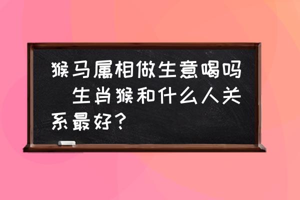 猴馬屬相做生意喝嗎(生肖猴和什么人關(guān)系最好？)