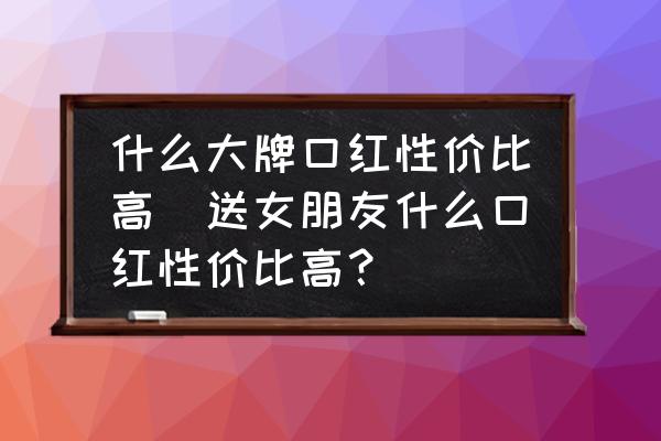 什么大牌口紅性價比高(送女朋友什么口紅性價比高？)