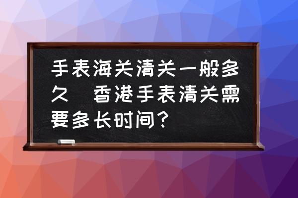 手表海關(guān)清關(guān)一般多久(香港手表清關(guān)需要多長時間？)