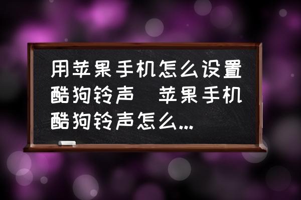 用蘋果手機(jī)怎么設(shè)置酷狗鈴聲(蘋果手機(jī)酷狗鈴聲怎么設(shè)鈴聲？)