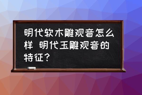 明代軟木雕觀音怎么樣 明代玉雕觀音的特征？