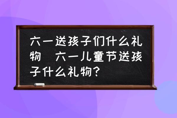 六一送孩子們什么禮物(六一兒童節(jié)送孩子什么禮物？)