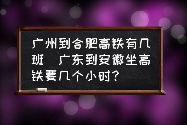 廣州到合肥高鐵有幾班(廣東到安徽坐高鐵要幾個小時？)