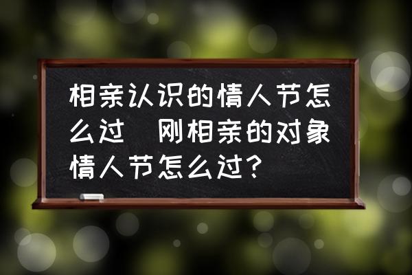 相親認(rèn)識的情人節(jié)怎么過(剛相親的對象情人節(jié)怎么過？)