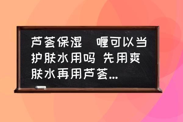蘆薈保濕啫喱可以當(dāng)護(hù)膚水用嗎 先用爽膚水再用蘆薈保濕啫喱？