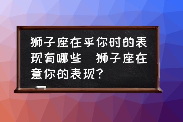 獅子座在乎你時的表現(xiàn)有哪些(獅子座在意你的表現(xiàn)？)