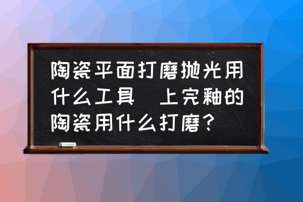 陶瓷平面打磨拋光用什么工具(上完釉的陶瓷用什么打磨？)