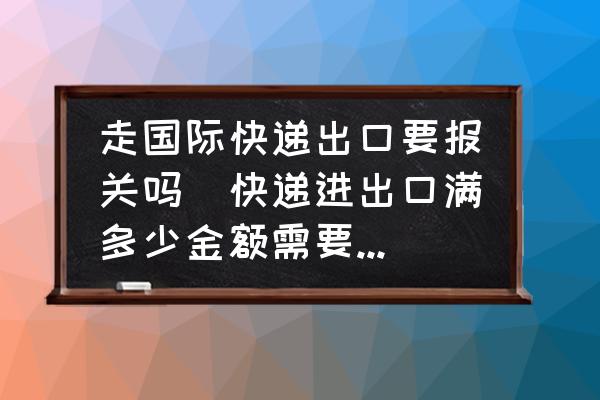走國(guó)際快遞出口要報(bào)關(guān)嗎(快遞進(jìn)出口滿(mǎn)多少金額需要報(bào)關(guān)？)