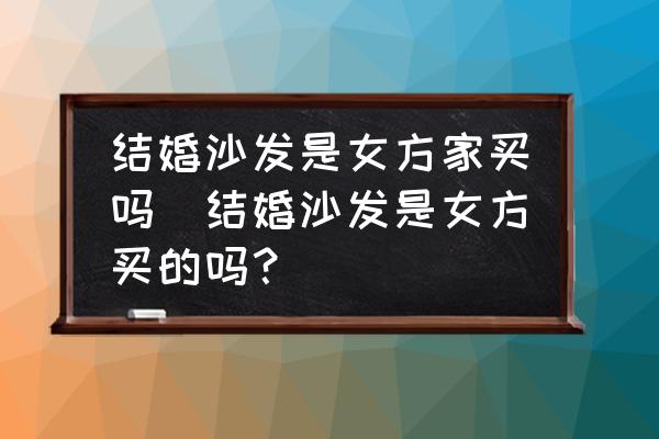 結(jié)婚沙發(fā)是女方家買嗎(結(jié)婚沙發(fā)是女方買的嗎？)