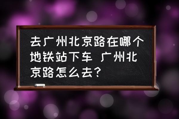 去廣州北京路在哪個(gè)地鐵站下車 廣州北京路怎么去？
