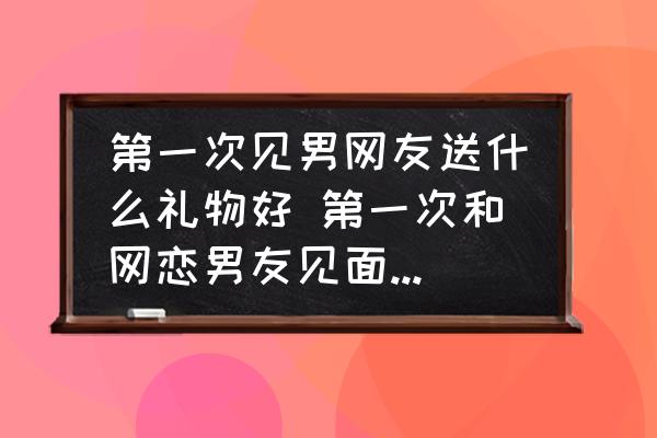 第一次見男網(wǎng)友送什么禮物好 第一次和網(wǎng)戀男友見面送什么好呢？