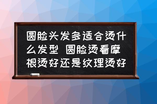 圓臉頭發(fā)多適合燙什么發(fā)型 圓臉燙看摩根燙好還是紋理燙好