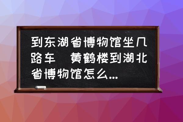 到東湖省博物館坐幾路車(黃鶴樓到湖北省博物館怎么坐車？)