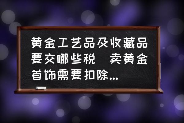 黃金工藝品及收藏品要交哪些稅(賣黃金首飾需要扣除哪些？)